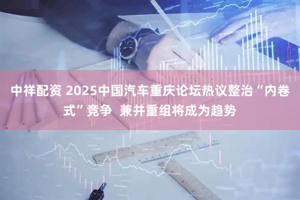 中祥配资 2025中国汽车重庆论坛热议整治“内卷式”竞争  兼并重组将成为趋势