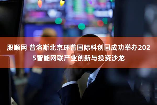 股顺网 普洛斯北京环普国际科创园成功举办2025智能网联产业创新与投资沙龙
