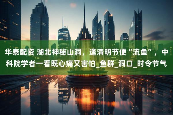 华泰配资 湖北神秘山洞，逢清明节便“流鱼”，中科院学者一看既心痛又害怕_鱼群_洞口_时令节气