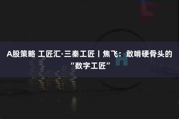 A股策略 工匠汇·三秦工匠丨焦飞：敢啃硬骨头的“数字工匠”