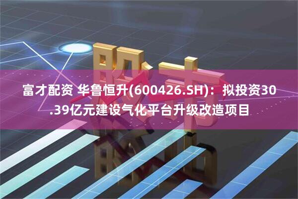 富才配资 华鲁恒升(600426.SH)：拟投资30.39亿元建设气化平台升级改造项目