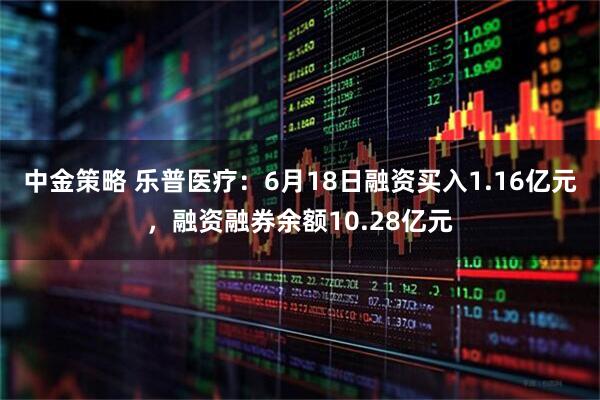 中金策略 乐普医疗：6月18日融资买入1.16亿元，融资融券余额10.28亿元