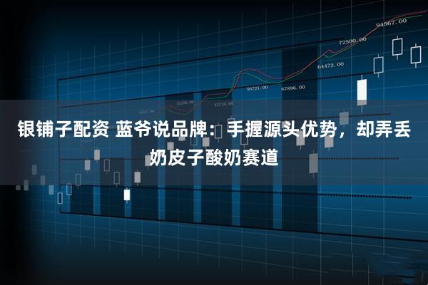银铺子配资 蓝爷说品牌：手握源头优势，却弄丢奶皮子酸奶赛道