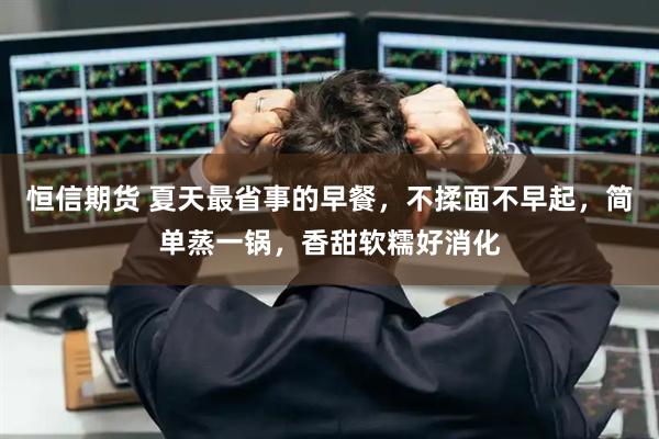 恒信期货 夏天最省事的早餐，不揉面不早起，简单蒸一锅，香甜软糯好消化