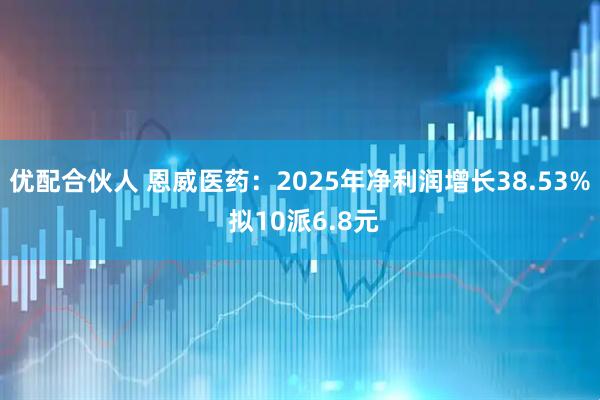 优配合伙人 恩威医药：2025年净利润增长38.53% 拟10派6.8元